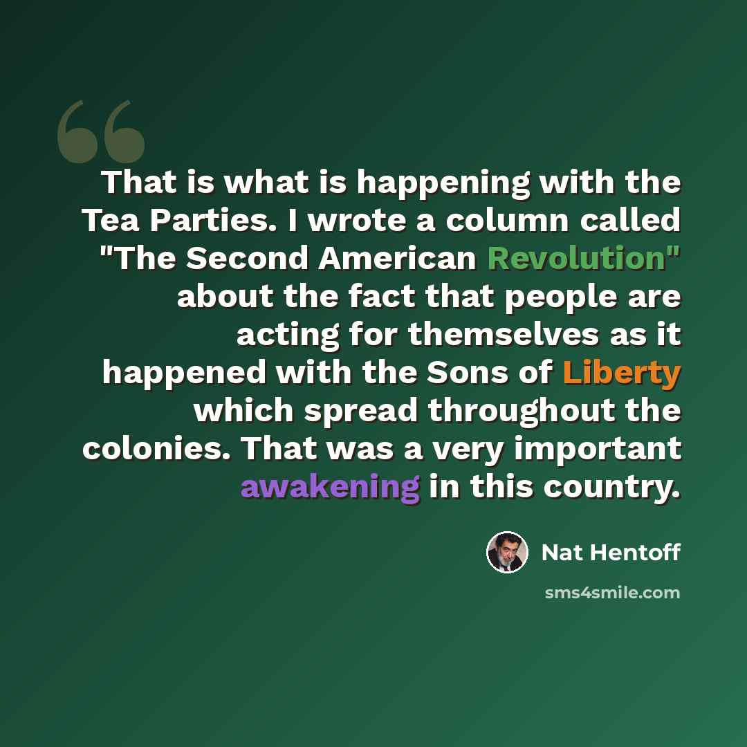 “That is what is happening with the Tea Parties. I wrote a column called "The Second American Revolution" about the fact that people are acting for themselves as it happened with the Sons of Liberty which spread throughout the colonies. That was a very important awakening in this country.” quote by Nat Hentoff