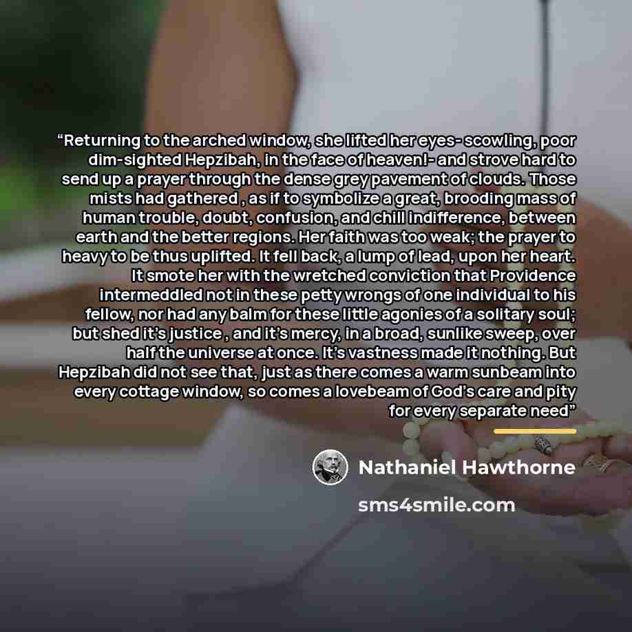 “Returning to the arched window, she lifted her eyes- scowling, poor dim-sighted Hepzibah, in the face of heaven!- and strove hard to send up a prayer through the dense grey pavement of clouds. Those mists had gathered , as if to symbolize a great, brooding mass of human trouble, doubt, confusion…” quote by Nathaniel Hawthorne