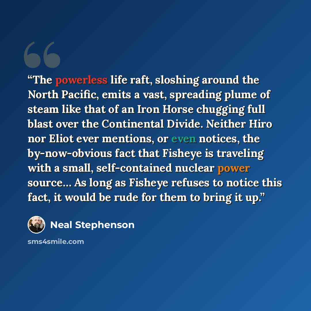 “The powerless life raft, sloshing around the North Pacific, emits a vast, spreading plume of steam like that of an Iron Horse chugging full blast over the Continental Divide. Neither Hiro nor Eliot ever mentions, or even notices, the by-now-obvious fact that Fisheye is traveling with a small…” quote by Neal Stephenson