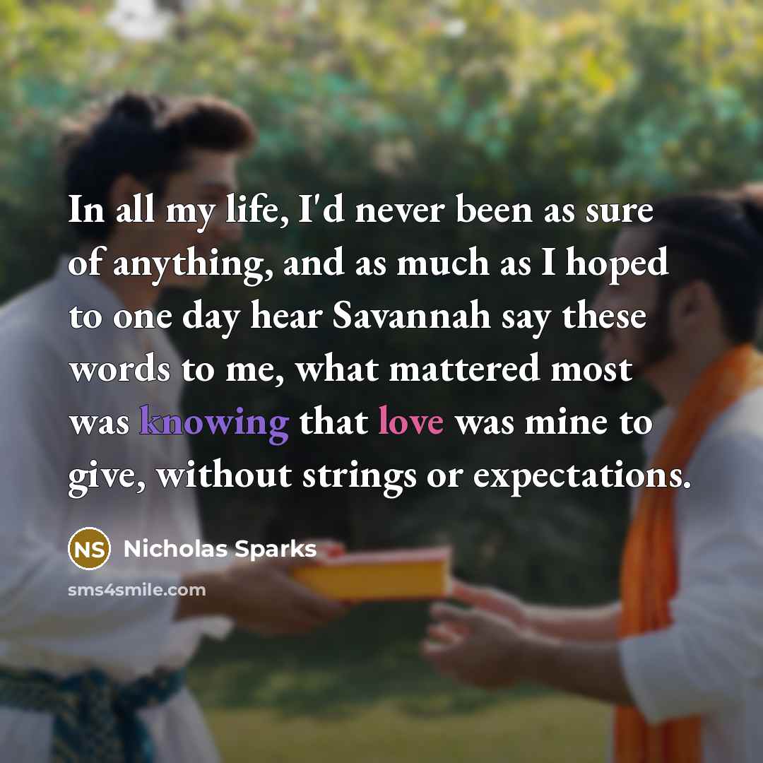 “In all my life, I'd never been as sure of anything, and as much as I hoped to one day hear Savannah say these words to me, what mattered most was knowing that love was mine to give, without strings or expectations.” quote by Nicholas Sparks