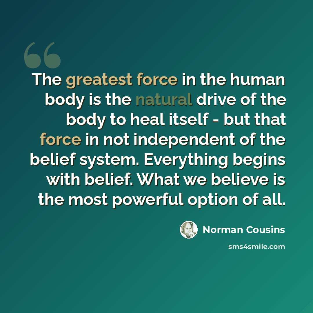 “The greatest force in the human body is the natural drive of the body to heal itself - but that force in not independent of the belief system. Everything begins with belief. What we believe is the most powerful option of all.” quote by Norman Cousins
