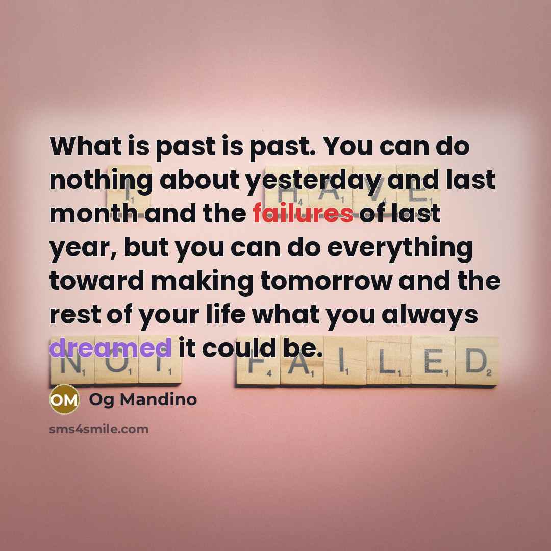 “What is past is past. You can do nothing about yesterday and last month and the failures of last year, but you can do everything toward making tomorrow and the rest of your life what you always dreamed it could be.” quote by Og Mandino