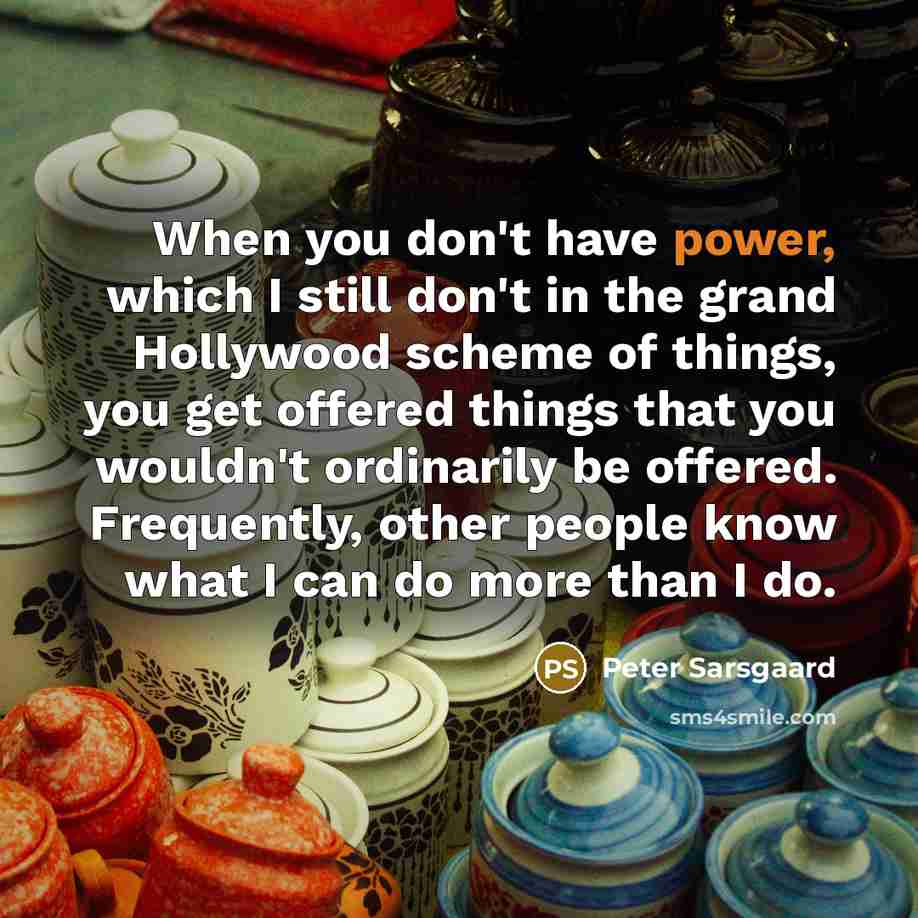 “When you don't have power, which I still don't in the grand Hollywood scheme of things, you get offered things that you wouldn't ordinarily be offered. Frequently, other people know what I can do more than I do.” quote by Peter Sarsgaard