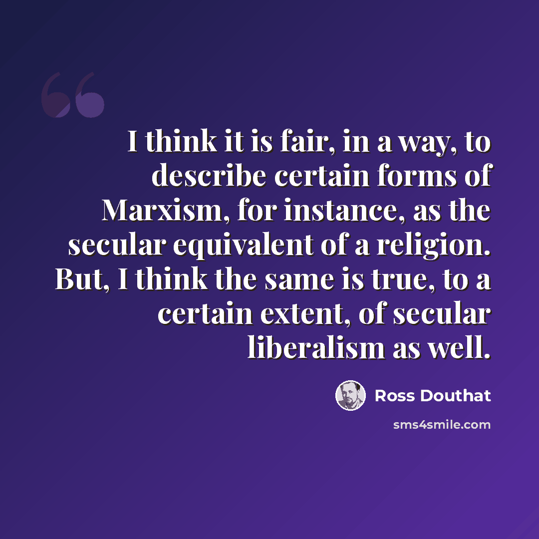 “I think it is fair, in a way, to describe certain forms of Marxism, for instance, as the secular equivalent of a religion. But, I think the same is true, to a certain extent, of secular liberalism as well.” quote by Ross Douthat