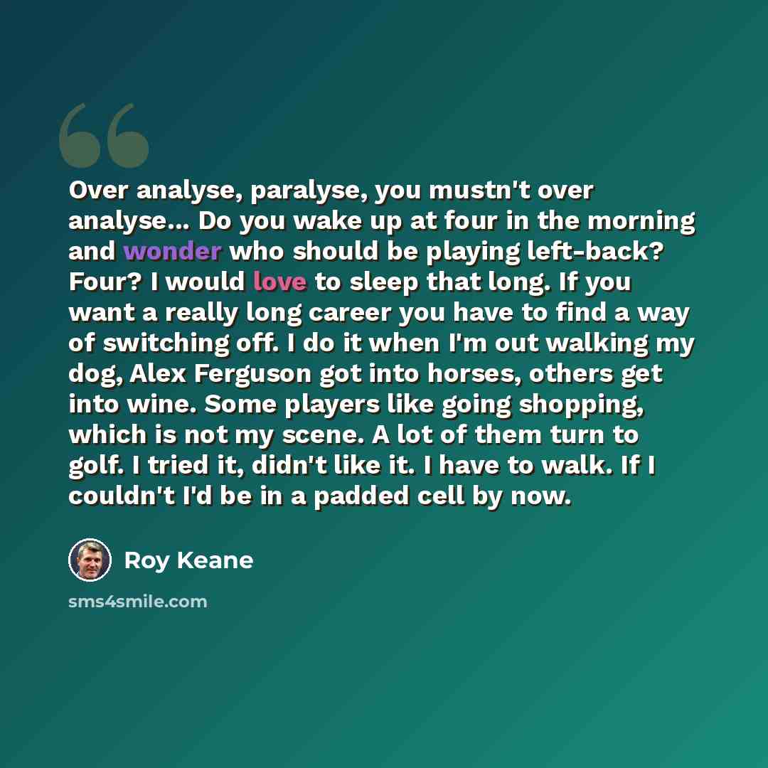 “Over analyse, paralyse, you mustn't over analyse... Do you wake up at four in the morning and wonder who should be playing left-back? Four? I would love to sleep that long. If you want a really long career you have to find a way of switching off. I do it when I'm out walking my dog, Alex Ferguson…” quote by Roy Keane