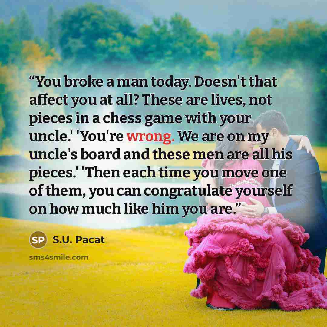 “You broke a man today. Doesn't that affect you at all? These are lives, not pieces in a chess game with your uncle.' 'You're wrong. We are on my uncle's board and these men are all his pieces.' 'Then each time you move one of them, you can congratulate yourself on how much like him you are.” quote by S.U. Pacat