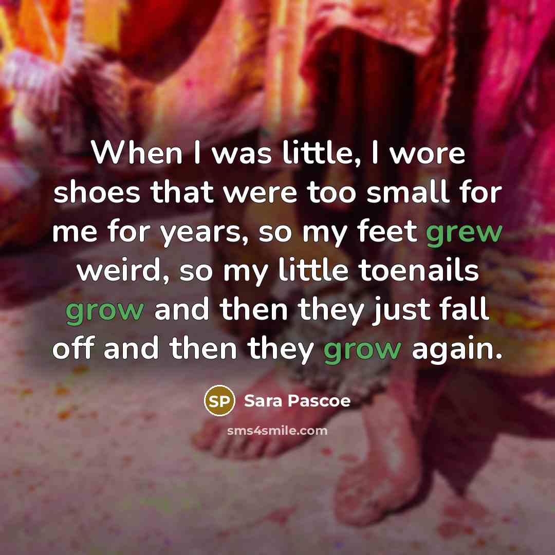 “When I was little, I wore shoes that were too small for me for years, so my feet grew weird, so my little toenails grow and then they just fall off and then they grow again.” quote by Sara Pascoe