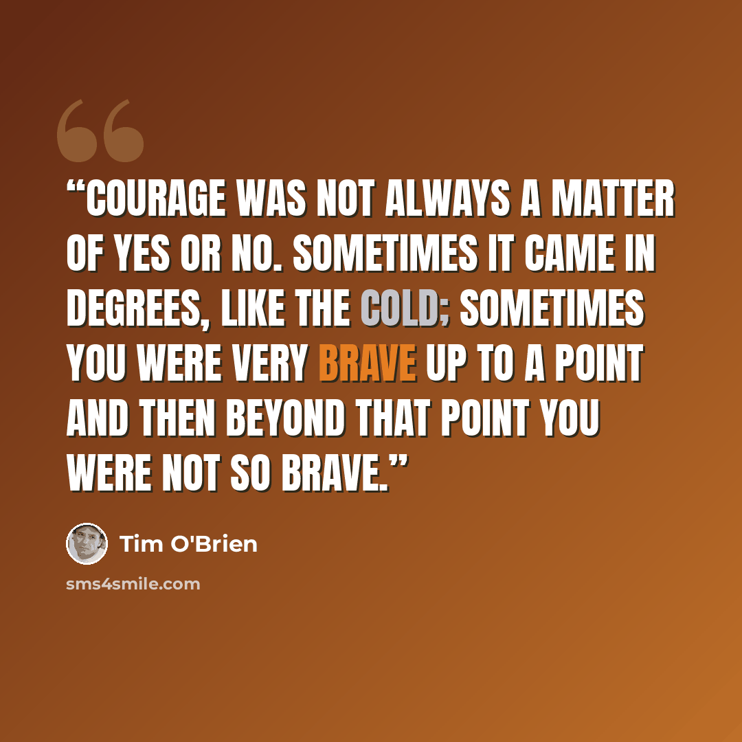 “Courage was not always a matter of yes or no. Sometimes it came in degrees, like the cold; sometimes you were very brave up to a point and then beyond that point you were not so brave.” quote by Tim O'Brien