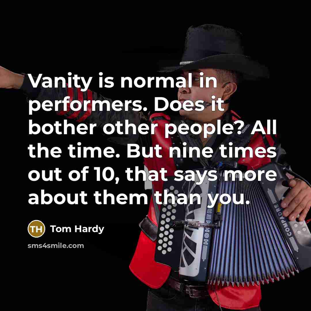 “Vanity is normal in performers. Does it bother other people? All the time. But nine times out of 10, that says more about them than you.” quote by Tom Hardy