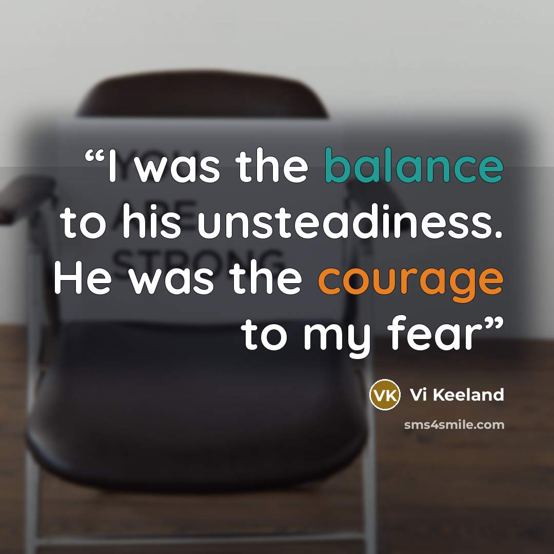 “I was the balance to his unsteadiness. He was the courage to my fear” quote by Vi Keeland