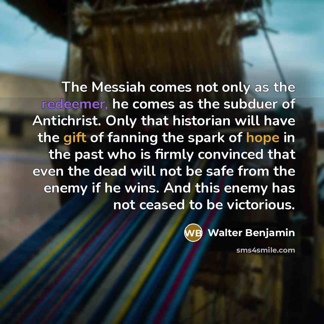 “The Messiah comes not only as the redeemer, he comes as the subduer of Antichrist. Only that historian will have the gift of fanning the spark of hope in the past who is firmly convinced that even the dead will not be safe from the enemy if he wins. And this enemy has not ceased to be victorious.” quote by Walter Benjamin