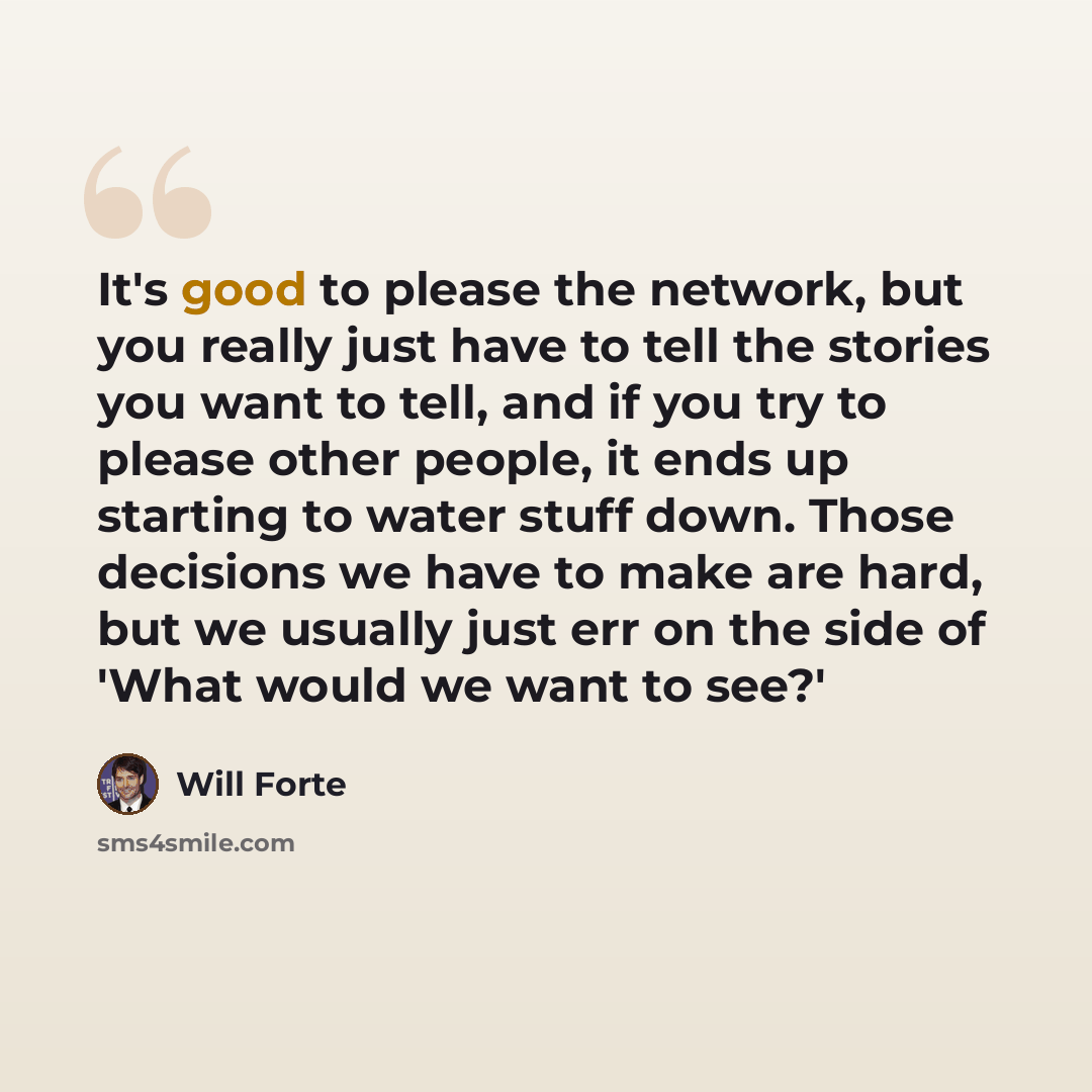 “It's good to please the network, but you really just have to tell the stories you want to tell, and if you try to please other people, it ends up starting to water stuff down. Those decisions we have to make are hard, but we usually just err on the side of 'What would we want to see?'” quote by Will Forte