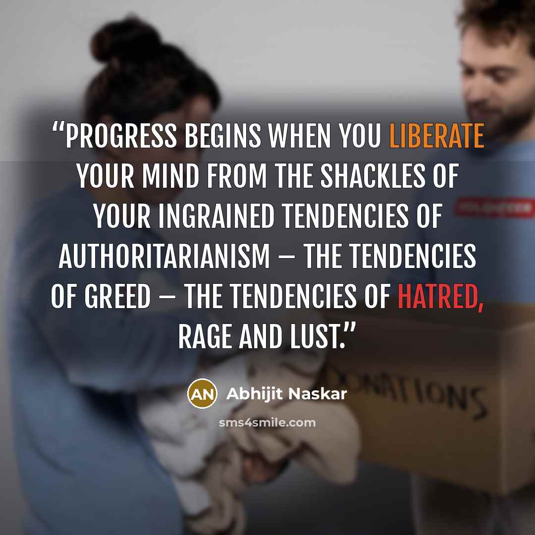 “Progress begins when you liberate your mind from the shackles of your ingrained tendencies of authoritarianism – the tendencies of greed – the tendencies of hatred, rage and lust.” quote by Abhijit Naskar