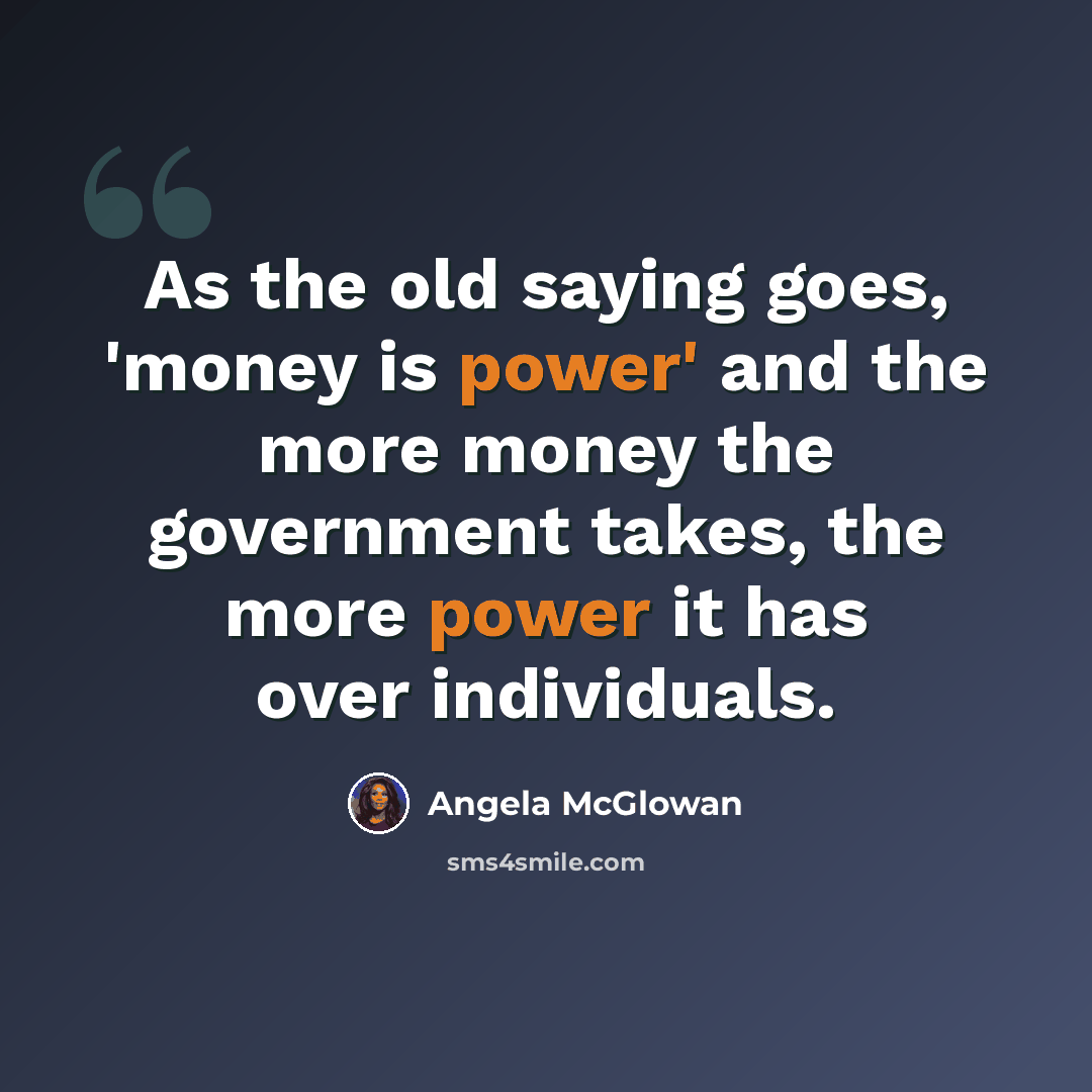 “As the old saying goes, 'money is power' and the more money the government takes, the more power it has over individuals.” quote by Angela McGlowan
