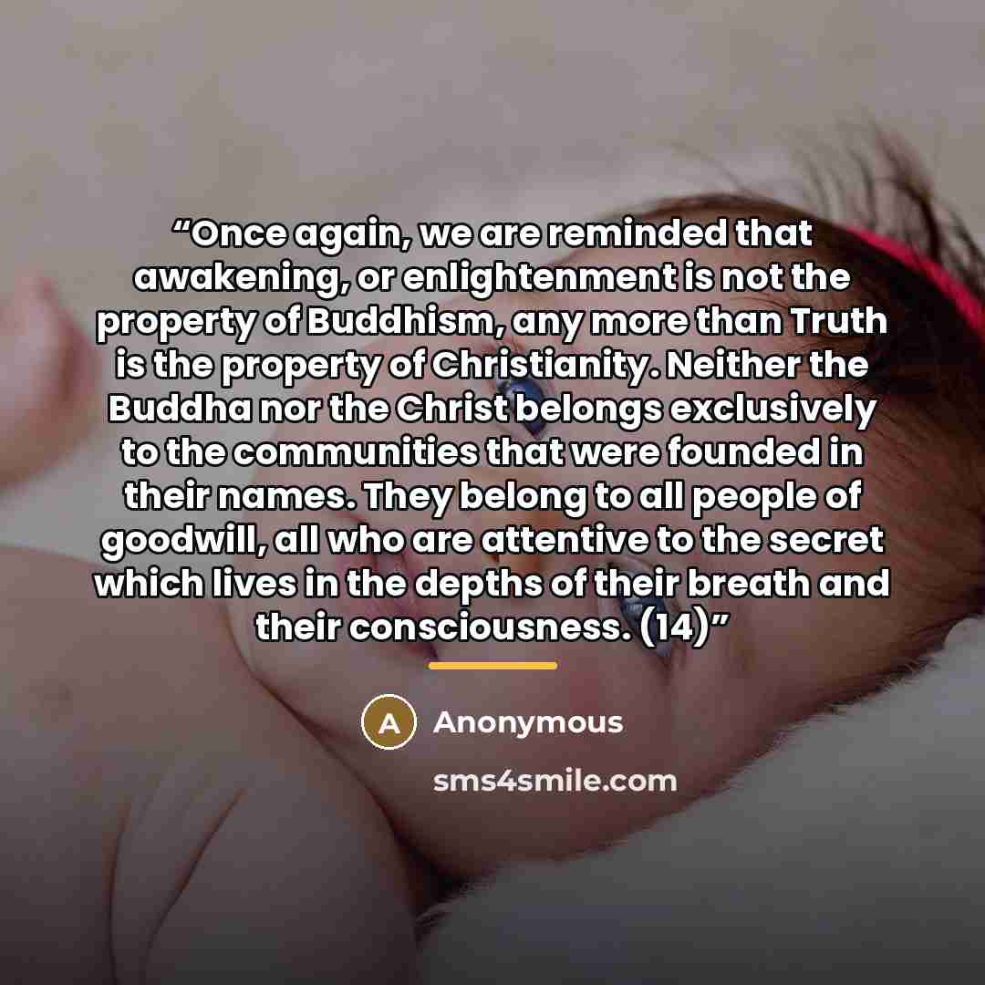 “Once again, we are reminded that awakening, or enlightenment is not the property of Buddhism, any more than Truth is the property of Christianity. Neither the Buddha nor the Christ belongs exclusively to the communities that were founded in their names. They belong to all people of goodwill, all…” quote by Anonymous