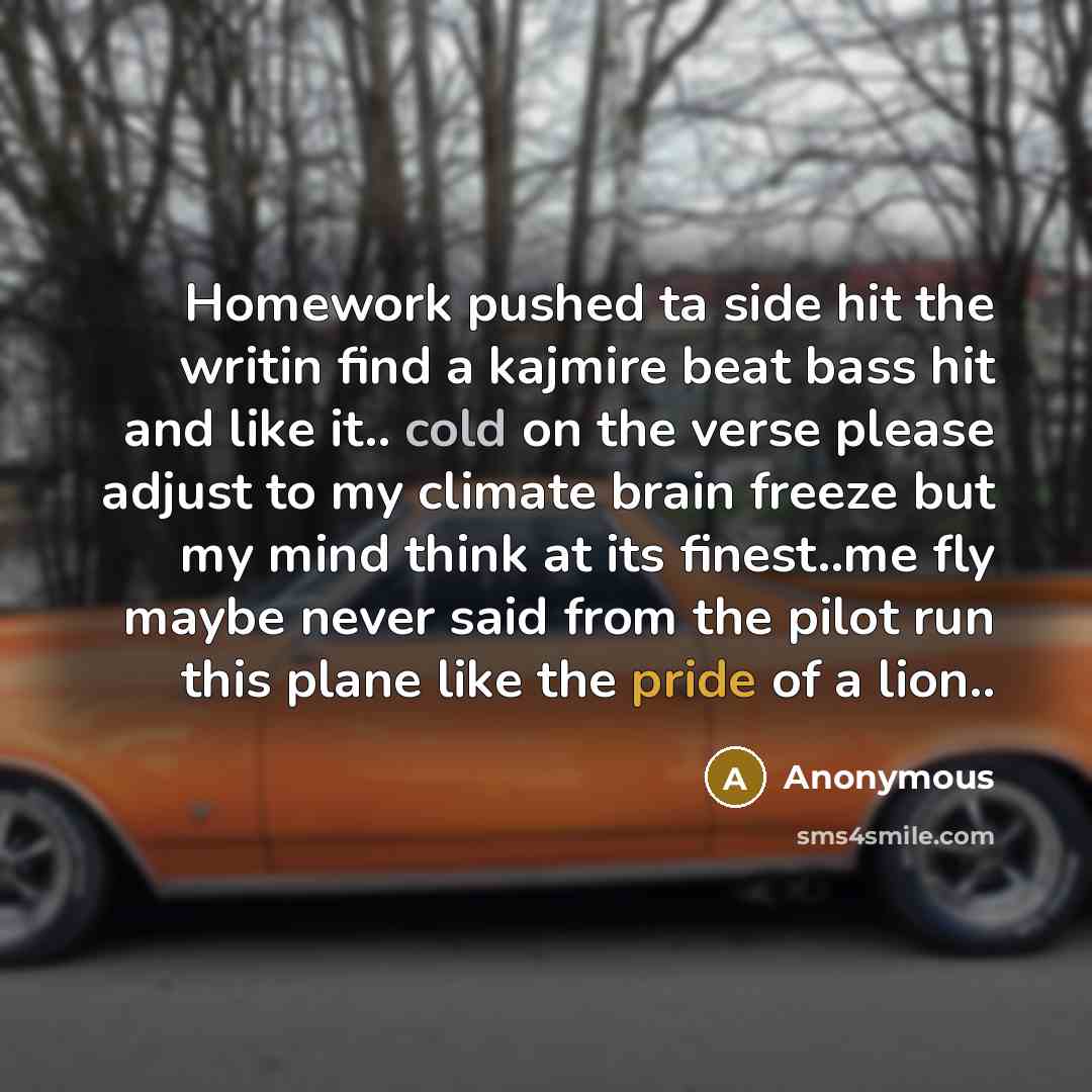 “Homework pushed ta side hit the writin find a kajmire beat bass hit and like it.. cold on the verse please adjust to my climate brain freeze but my mind think at its finest..me fly maybe never said from the pilot run this plane like the pride of a lion..” quote by Anonymous