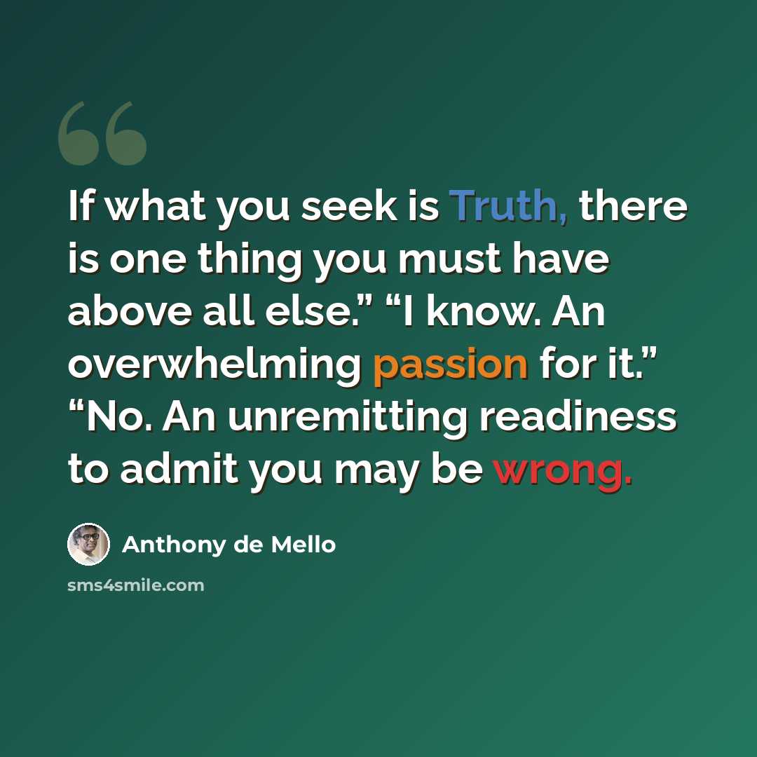 “If what you seek is Truth, there is one thing you must have above all else.” “I know. An overwhelming passion for it.” “No. An unremitting readiness to admit you may be wrong.” quote by Anthony de Mello