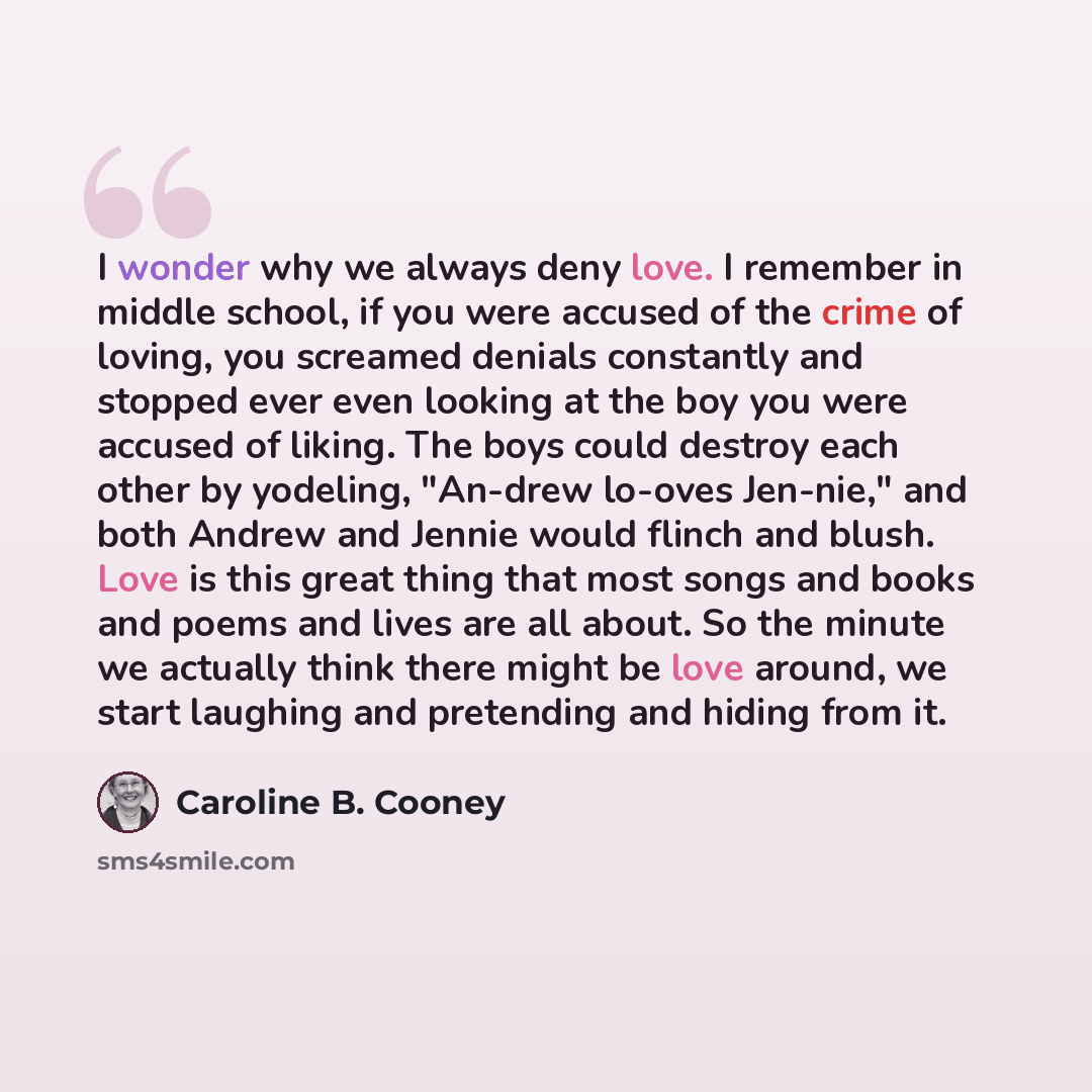 “I wonder why we always deny love. I remember in middle school, if you were accused of the crime of loving, you screamed denials constantly and stopped ever even looking at the boy you were accused of liking. The boys could destroy each other by yodeling, "An-drew lo-oves Jen-nie," and both Andrew…” quote by Caroline B. Cooney