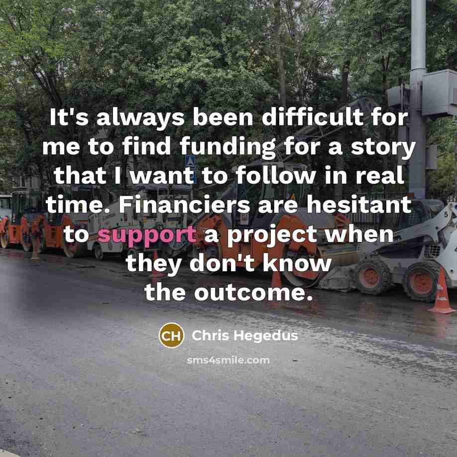 “It's always been difficult for me to find funding for a story that I want to follow in real time. Financiers are hesitant to support a project when they don't know the outcome.” quote by Chris Hegedus