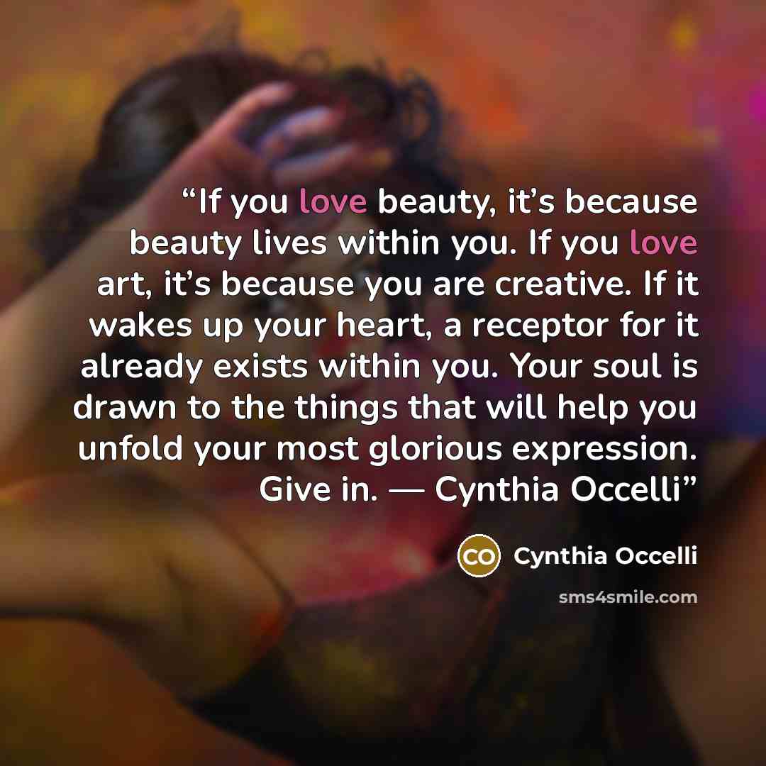 “If you love beauty, it’s because beauty lives within you. If you love art, it’s because you are creative. If it wakes up your heart, a receptor for it already exists within you. Your soul is drawn to the things that will help you unfold your most glorious expression. Give in. ― Cynthia Occelli” quote by Cynthia Occelli