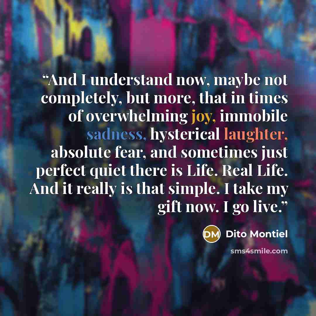 “And I understand now, maybe not completely, but more, that in times of overwhelming joy, immobile sadness, hysterical laughter, absolute fear, and sometimes just perfect quiet there is Life. Real Life. And it really is that simple. I take my gift now. I go live.” quote by Dito Montiel