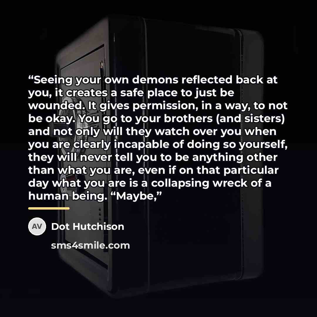 “Seeing your own demons reflected back at you, it creates a safe place to just be wounded. It gives permission, in a way, to not be okay. You go to your brothers (and sisters) and not only will they watch over you when you are clearly incapable of doing so yourself, they will never tell you to be…” quote by Dot Hutchison