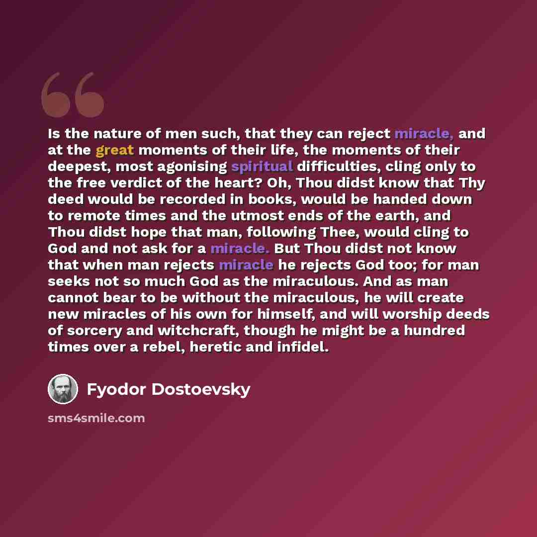 “Is the nature of men such, that they can reject miracle, and at the great moments of their life, the moments of their deepest, most agonising spiritual difficulties, cling only to the free verdict of the heart? Oh, Thou didst know that Thy deed would be recorded in books, would be handed down to…” quote by Fyodor Dostoevsky