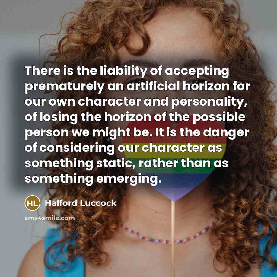 “There is the liability of accepting prematurely an artificial horizon for our own character and personality, of losing the horizon of the possible person we might be. It is the danger of considering our character as something static, rather than as something emerging.” quote by Halford Luccock