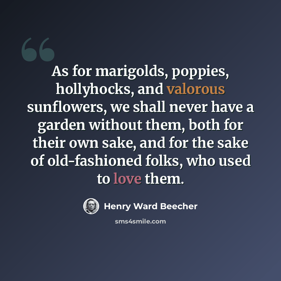 “As for marigolds, poppies, hollyhocks, and valorous sunflowers, we shall never have a garden without them, both for their own sake, and for the sake of old-fashioned folks, who used to love them.” quote by Henry Ward Beecher