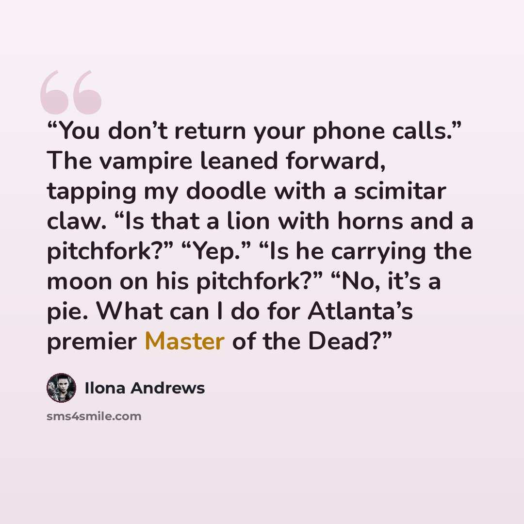 “You don’t return your phone calls.” The vampire leaned forward, tapping my doodle with a scimitar claw. “Is that a lion with horns and a pitchfork?” “Yep.” “Is he carrying the moon on his pitchfork?” “No, it’s a pie. What can I do for Atlanta’s premier Master of the Dead?” quote by Ilona Andrews