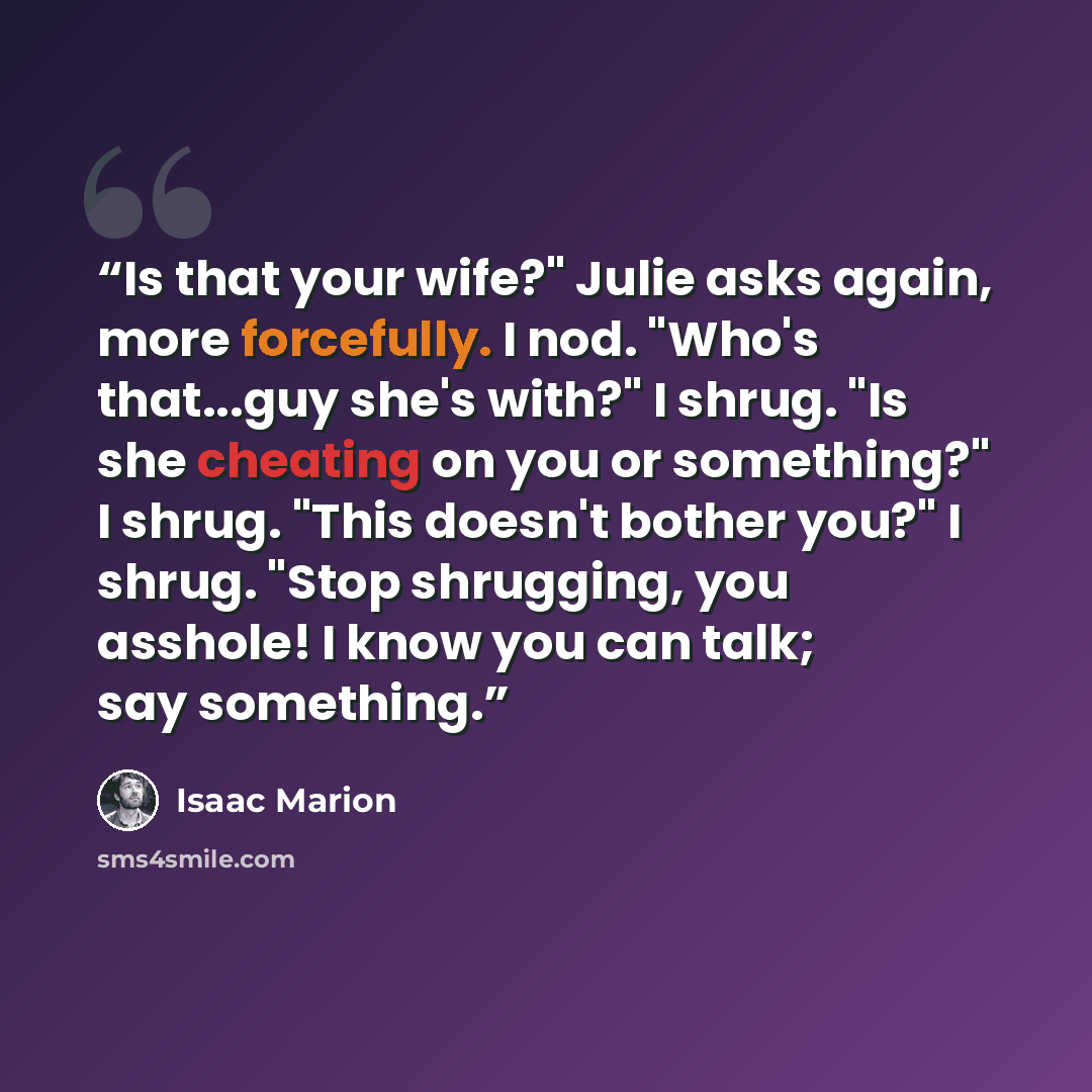 “Is that your wife?" Julie asks again, more forcefully. I nod. "Who's that...guy she's with?" I shrug. "Is she cheating on you or something?" I shrug. "This doesn't bother you?" I shrug. "Stop shrugging, you asshole! I know you can talk; say something.” quote by Isaac Marion