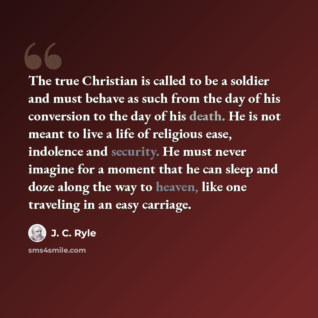 “The true Christian is called to be a soldier and must behave as such from the day of his conversion to the day of his death. He is not meant to live a life of religious ease, indolence and security. He must never imagine for a moment that he can sleep and doze along the way to heaven, like one…” quote by J. C. Ryle