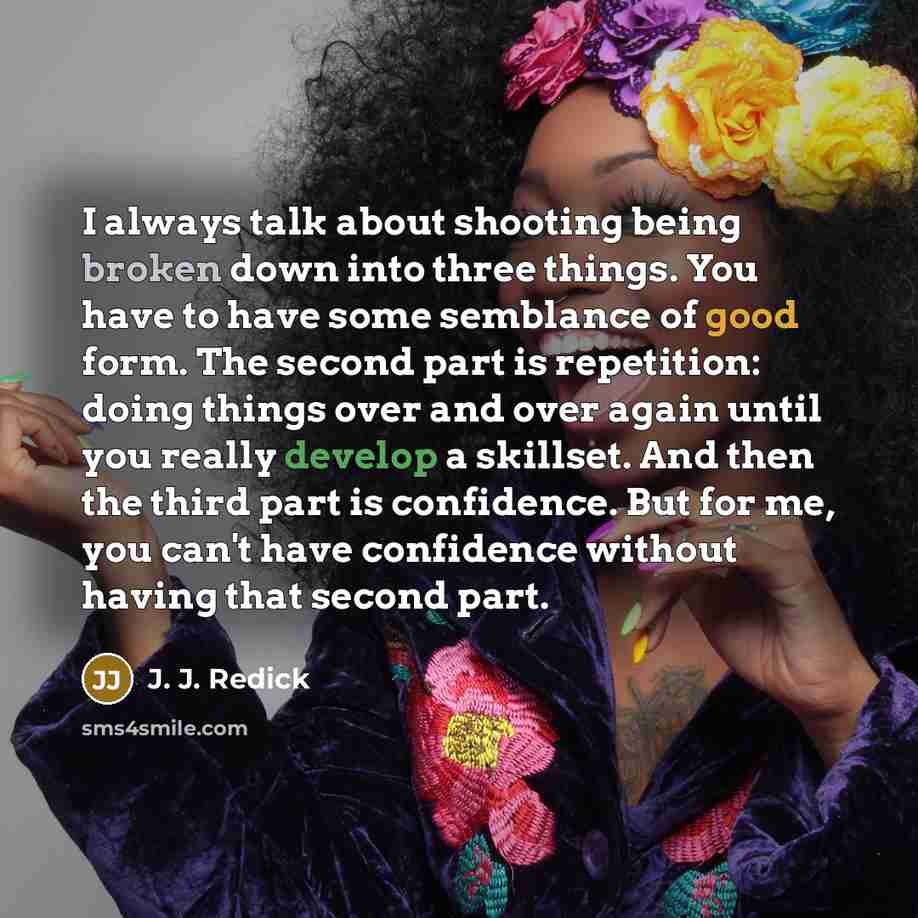 “I always talk about shooting being broken down into three things. You have to have some semblance of good form. The second part is repetition: doing things over and over again until you really develop a skillset. And then the third part is confidence. But for me, you can't have confidence without…” quote by J. J. Redick