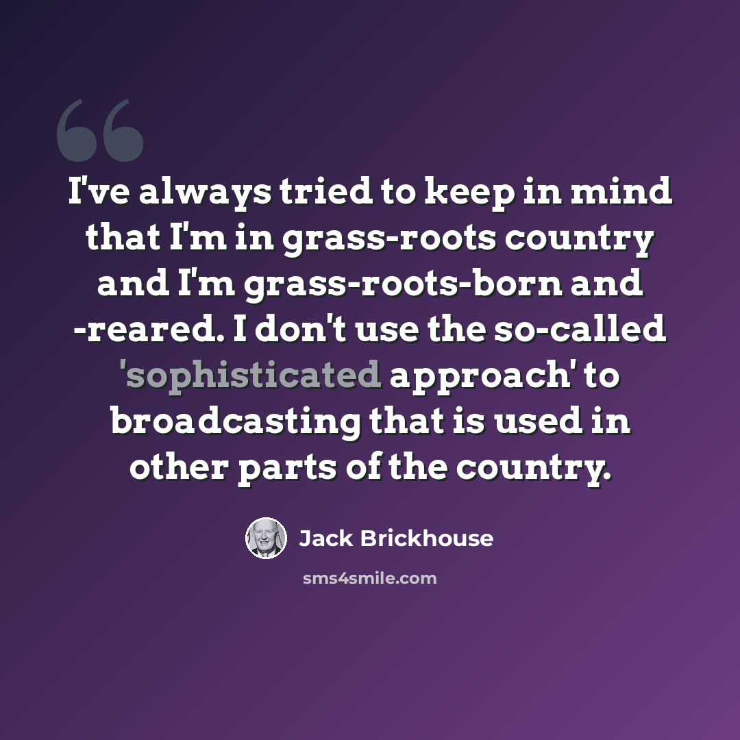“I've always tried to keep in mind that I'm in grass-roots country and I'm grass-roots-born and -reared. I don't use the so-called 'sophisticated approach' to broadcasting that is used in other parts of the country.” quote by Jack Brickhouse