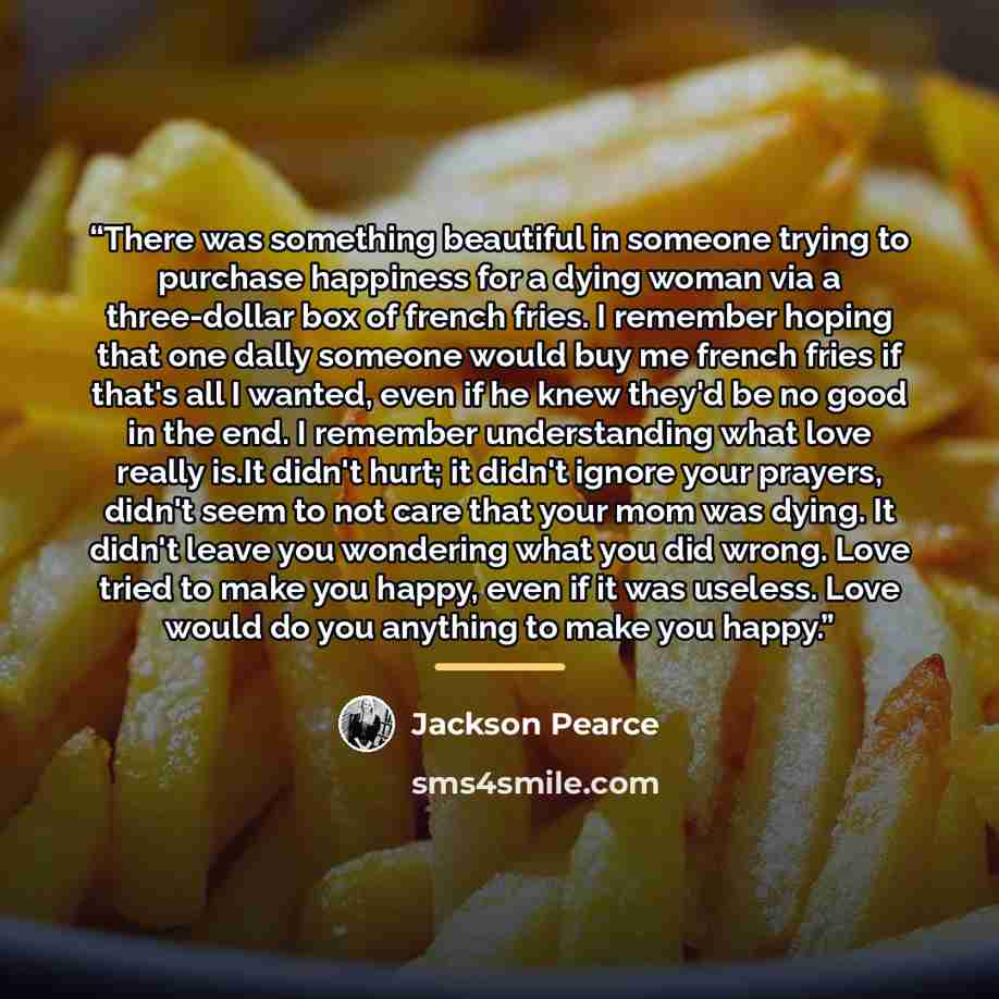 “There was something beautiful in someone trying to purchase happiness for a dying woman via a three-dollar box of french fries. I remember hoping that one dally someone would buy me french fries if that's all I wanted, even if he knew they'd be no good in the end. I remember understanding what…” quote by Jackson Pearce