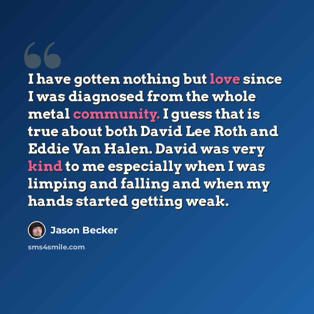 “I have gotten nothing but love since I was diagnosed from the whole metal community. I guess that is true about both David Lee Roth and Eddie Van Halen. David was very kind to me especially when I was limping and falling and when my hands started getting weak.” quote by Jason Becker