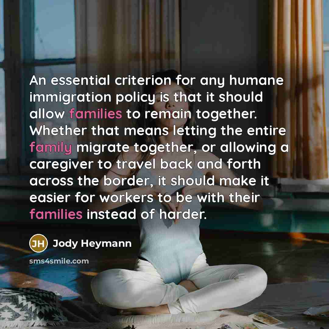 “An essential criterion for any humane immigration policy is that it should allow families to remain together. Whether that means letting the entire family migrate together, or allowing a caregiver to travel back and forth across the border, it should make it easier for workers to be with their…” quote by Jody Heymann