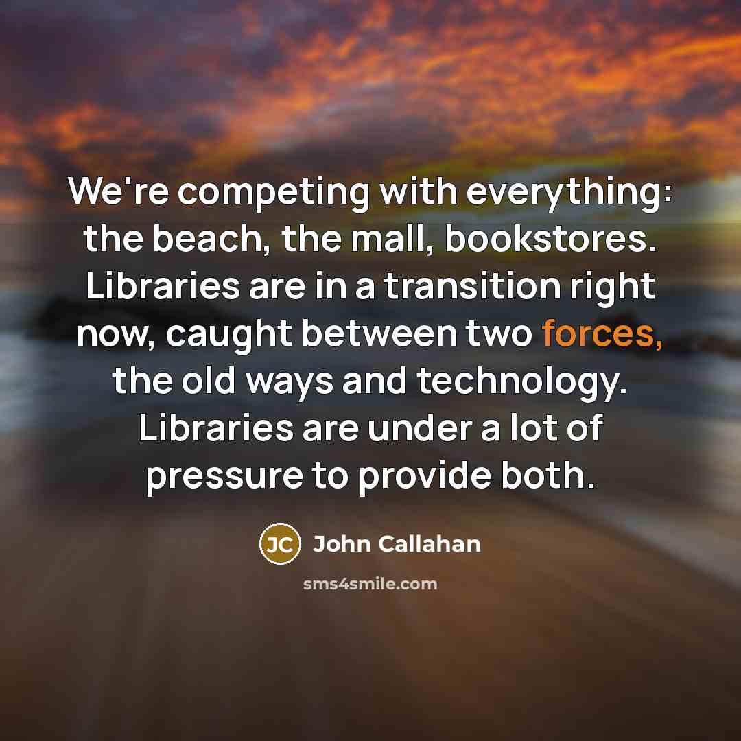 “We're competing with everything: the beach, the mall, bookstores. Libraries are in a transition right now, caught between two forces, the old ways and technology. Libraries are under a lot of pressure to provide both.” quote by John Callahan