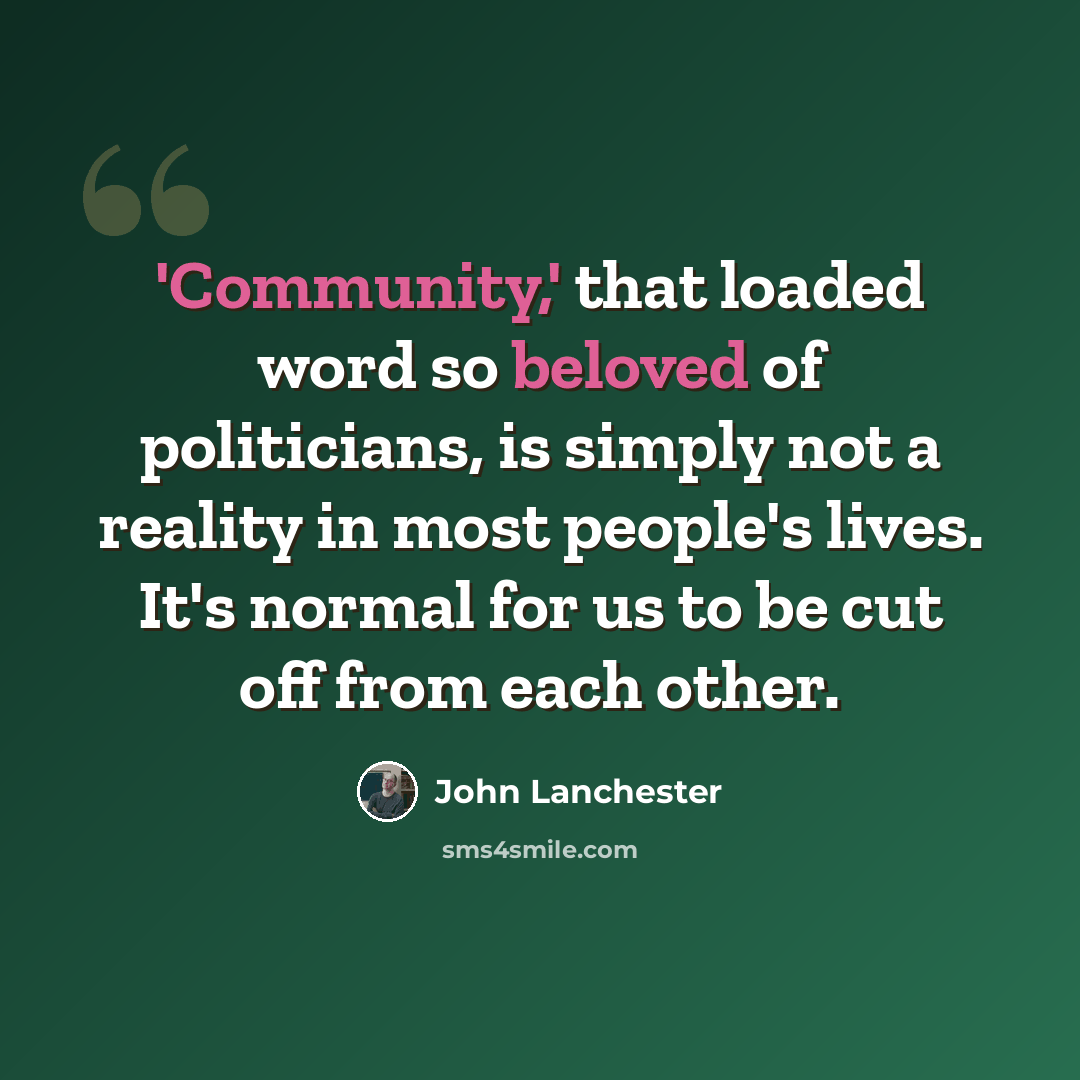 “'Community,' that loaded word so beloved of politicians, is simply not a reality in most people's lives. It's normal for us to be cut off from each other.” quote by John Lanchester