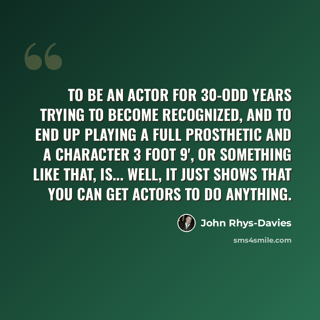 “To be an actor for 30-odd years trying to become recognized, and to end up playing a full prosthetic and a character 3 foot 9', or something like that, is... well, it just shows that you can get actors to do anything.” quote by John Rhys-Davies