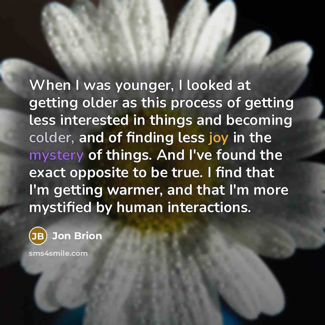 “When I was younger, I looked at getting older as this process of getting less interested in things and becoming colder, and of finding less joy in the mystery of things. And I've found the exact opposite to be true. I find that I'm getting warmer, and that I'm more mystified by human interactions.” quote by Jon Brion