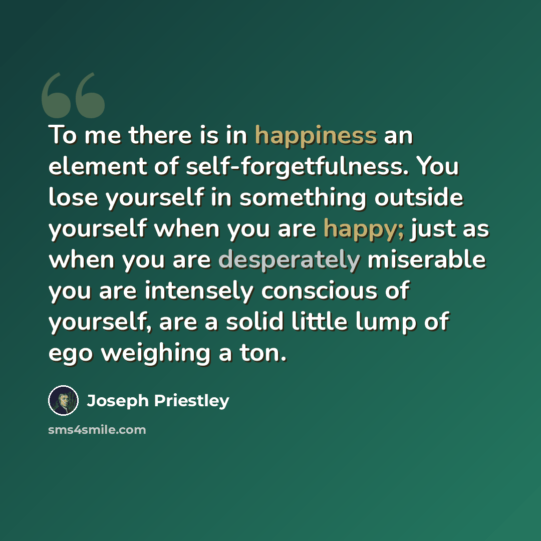 “To me there is in happiness an element of self-forgetfulness. You lose yourself in something outside yourself when you are happy; just as when you are desperately miserable you are intensely conscious of yourself, are a solid little lump of ego weighing a ton.” quote by Joseph Priestley