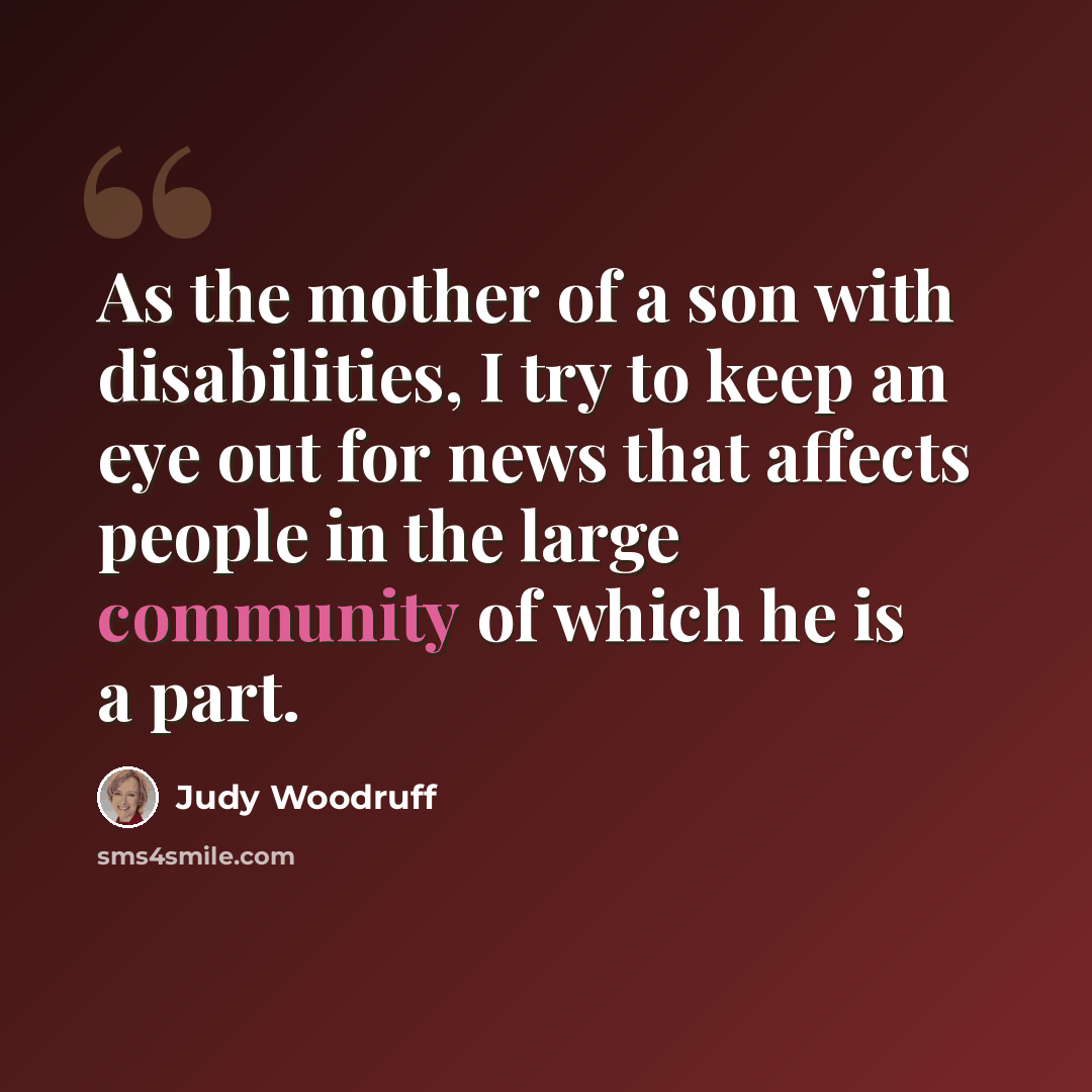 “As the mother of a son with disabilities, I try to keep an eye out for news that affects people in the large community of which he is a part.” quote by Judy Woodruff