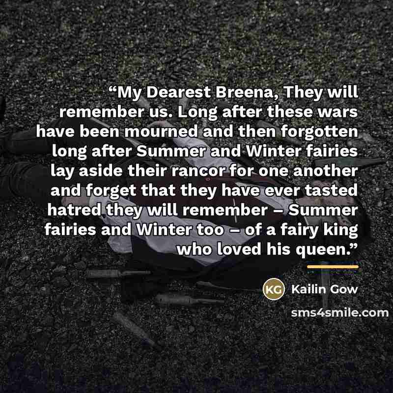 “My Dearest Breena, They will remember us. Long after these wars have been mourned and then forgotten long after Summer and Winter fairies lay aside their rancor for one another and forget that they have ever tasted hatred they will remember – Summer fairies and Winter too – of a fairy king who…” quote by Kailin Gow