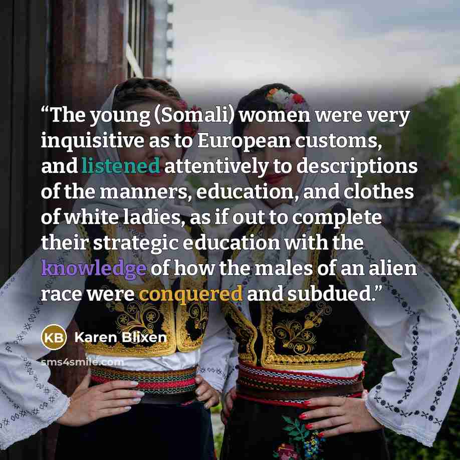 “The young (Somali) women were very inquisitive as to European customs, and listened attentively to descriptions of the manners, education, and clothes of white ladies, as if out to complete their strategic education with the knowledge of how the males of an alien race were conquered and subdued.” quote by Karen Blixen