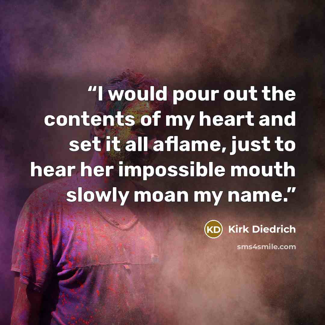 “I would pour out the contents of my heart and set it all aflame, just to hear her impossible mouth slowly moan my name.” quote by Kirk Diedrich
