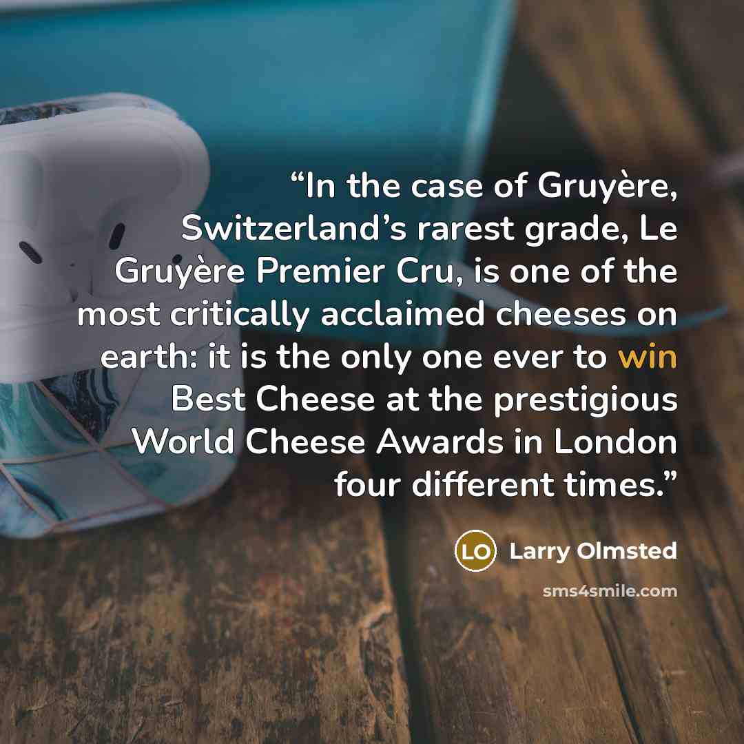 “In the case of Gruyère, Switzerland’s rarest grade, Le Gruyère Premier Cru, is one of the most critically acclaimed cheeses on earth: it is the only one ever to win Best Cheese at the prestigious World Cheese Awards in London four different times.” quote by Larry Olmsted