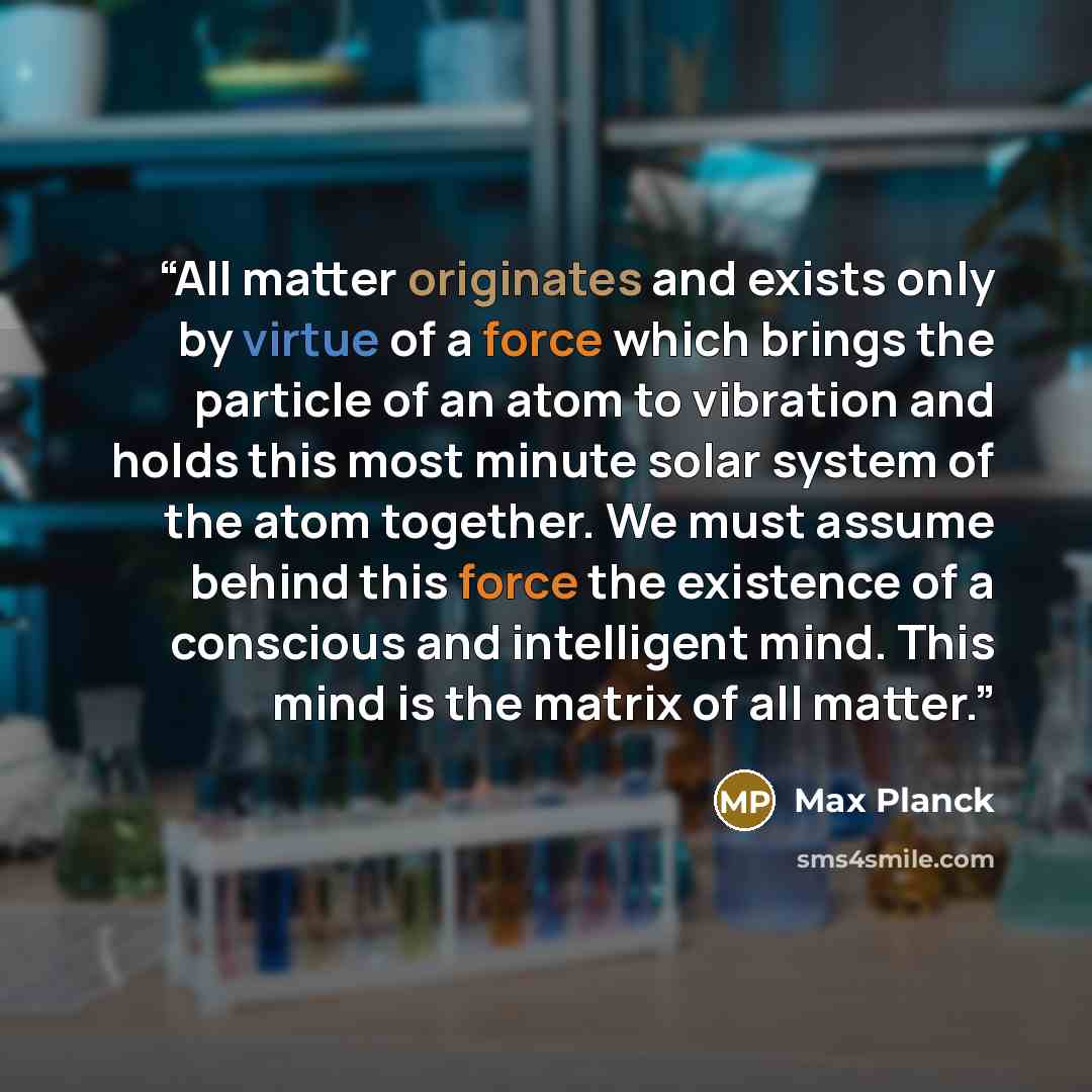 “All matter originates and exists only by virtue of a force which brings the particle of an atom to vibration and holds this most minute solar system of the atom together. We must assume behind this force the existence of a conscious and intelligent mind. This mind is the matrix of all matter.” quote by Max Planck