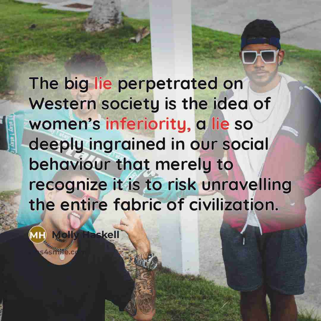 “The big lie perpetrated on Western society is the idea of women’s inferiority, a lie so deeply ingrained in our social behaviour that merely to recognize it is to risk unravelling the entire fabric of civilization.” quote by Molly Haskell