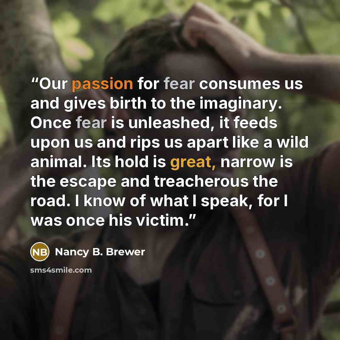 “Our passion for fear consumes us and gives birth to the imaginary. Once fear is unleashed, it feeds upon us and rips us apart like a wild animal. Its hold is great, narrow is the escape and treacherous the road. I know of what I speak, for I was once his victim.” quote by Nancy B. Brewer